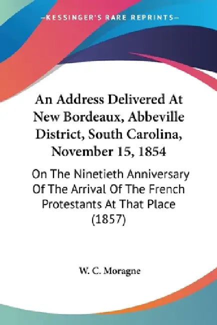 An Address Delivered At New Bordeaux, Abbeville District, South Carolina, November 15, 1854: On The Ninetieth Anniversary Of The Arrival Of The French by W. C. Moragne