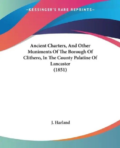 Ancient Charters, And Other Muniments Of The Borough Of Clithero, In The County Palatine Of Lancaster (1851) by J. Harland