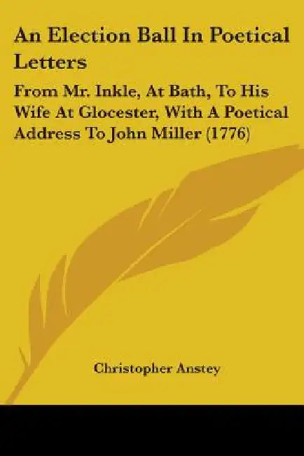 An Election Ball In Poetical Letters: From Mr. Inkle, At Bath, To His Wife At Glocester, With A Poetical Address To John Miller (1776) by Christopher Anstey