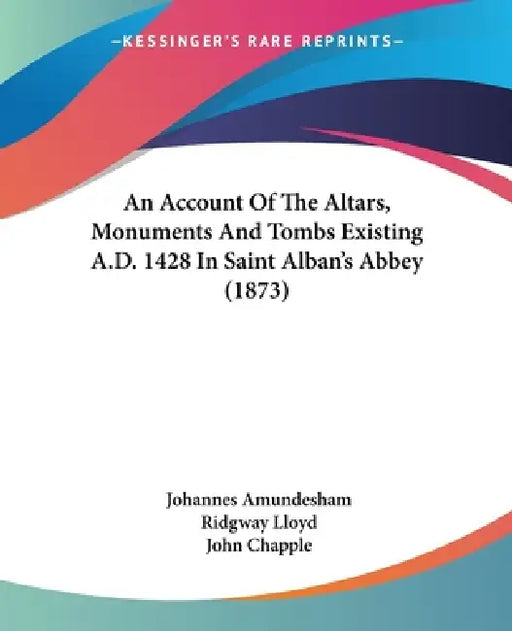 An Account Of The Altars, Monuments And Tombs Existing A.D. 1428 In Saint Alban's Abbey (1873) by Johannes Amundesham, Ridgway Lloyd, John Chapple