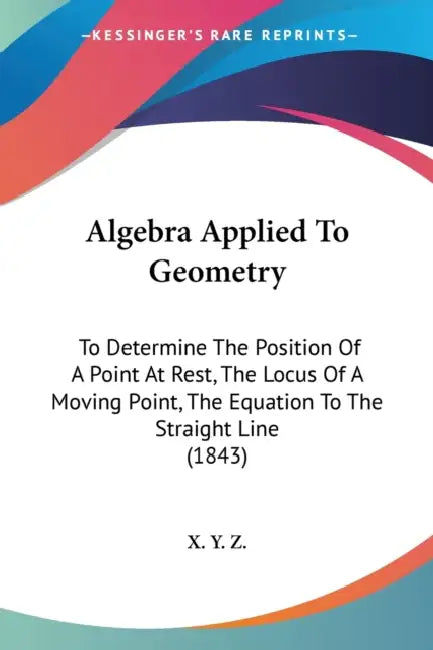 Algebra Applied To Geometry: To Determine The Position Of A Point At Rest, The Locus Of A Moving Point, The Equation To The Straight Line (1843) by X Y Z