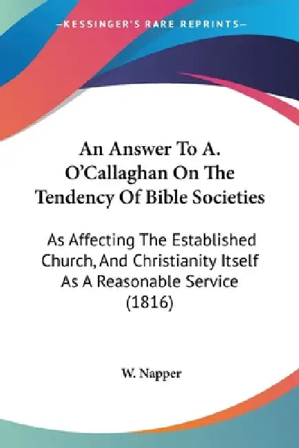 An Answer To A. O'Callaghan On The Tendency Of Bible Societies: As Affecting The Established Church, And Christianity Itself As A Reasonable Service ( by W. Napper