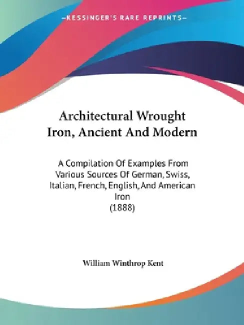 Architectural Wrought Iron, Ancient And Modern: A Compilation Of Examples From Various Sources Of German, Swiss, Italian, French, English, And America by William Winthrop Kent