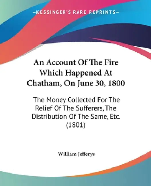 An Account Of The Fire Which Happened At Chatham, On June 30, 1800: The Money Collected For The Relief Of The Sufferers, The Distribution Of The Same, by William Jefferys