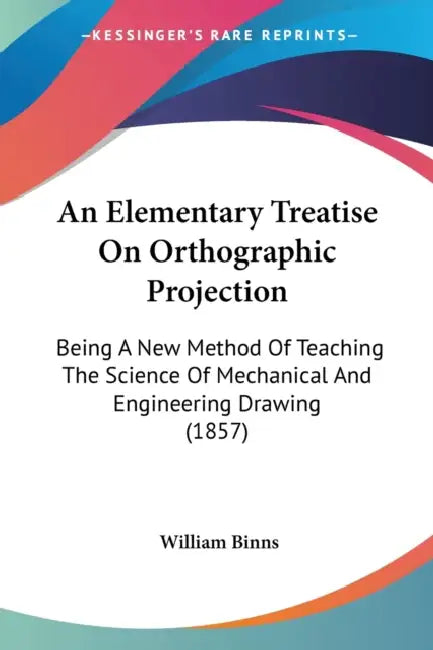 An Elementary Treatise On Orthographic Projection: Being A New Method Of Teaching The Science Of Mechanical And Engineering Drawing (1857) by William Binns