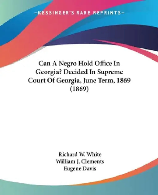 Can A Negro Hold Office In Georgia? Decided In Supreme Court Of Georgia, June Term, 1869 (1869) by Richard W. White, William J. Clements, Eugene Davis