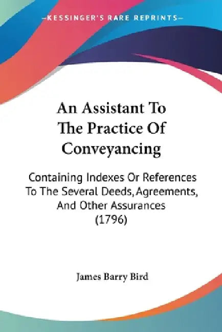 An Assistant To The Practice Of Conveyancing: Containing Indexes Or References To The Several Deeds, Agreements, And Other Assurances (1796) by James Barry Bird