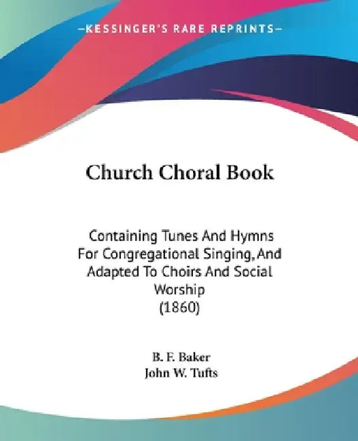 Church Choral Book: Containing Tunes And Hymns For Congregational Singing, And Adapted To Choirs And Social Worship (1860) by B. F. Baker, John W. Tufts