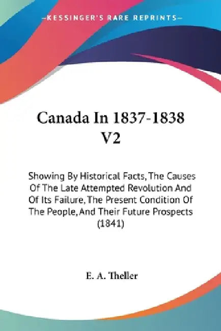 Canada In 1837-1838 V2: Showing By Historical Facts, The Causes Of The Late Attempted Revolution And Of Its Failure, The Present Condition Of by E. A. Theller