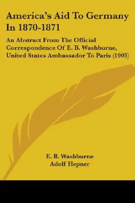 America's Aid To Germany In 1870-1871: An Abstract From The Official Correspondence Of E. B. Washburne, United States Ambassador To Paris (1905) by E. B. Washburne, Adolf Hepner