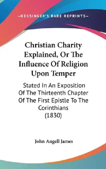 Christian Charity Explained, Or The Influence Of Religion Upon Temper: Stated In An Exposition Of The Thirteenth Chapter Of The First Epistle To The C by John Angell James