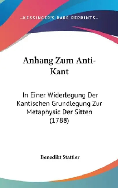 Anhang Zum Anti-Kant: In Einer Widerlegung Der Kantischen Grundlegung Zur Metaphysic Der Sitten (1788) by Benedikt Stattler
