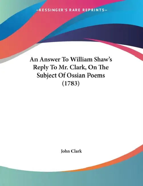An Answer To William Shaw's Reply To Mr. Clark, On The Subject Of Ossian Poems (1783) by John Clark