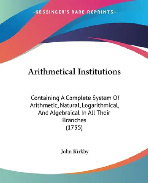 Arithmetical Institutions: Containing A Complete System Of Arithmetic, Natural, Logarithmical, And Algebraical In All Their Branches (1735) by John Kirkby