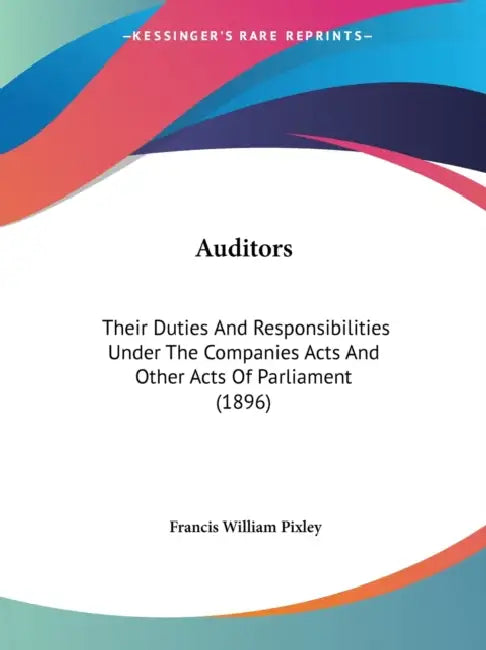 Auditors: Their Duties And Responsibilities Under The Companies Acts And Other Acts Of Parliament (1896) by Francis William Pixley