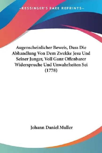 Augenscheinlicher Beweis, Dass Die Abhandlung Von Dem Zwekke Jesu Und Seiner Junger, Voll Ganz Offenbarer Widerspruche Und Unwahrheiten Sei (1778) by Johann Daniel Muller