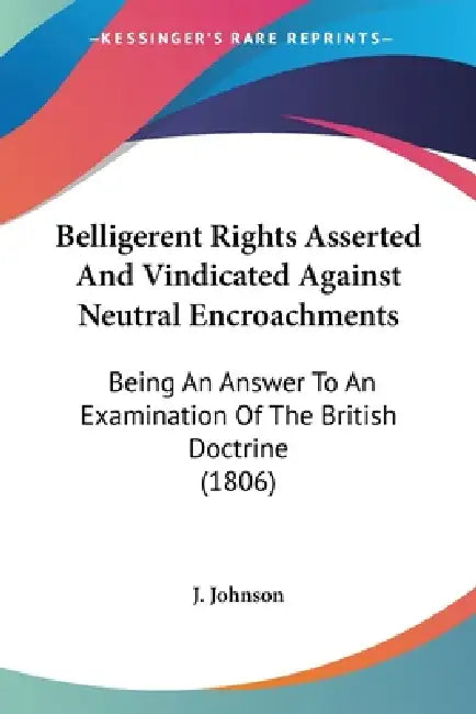 Belligerent Rights Asserted And Vindicated Against Neutral Encroachments: Being An Answer To An Examination Of The British Doctrine (1806) by J. Johnson