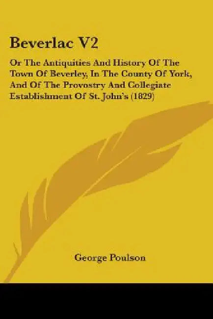 Beverlac V2: Or The Antiquities And History Of The Town Of Beverley, In The County Of York, And Of The Provostry And Collegiate Est by George Poulson