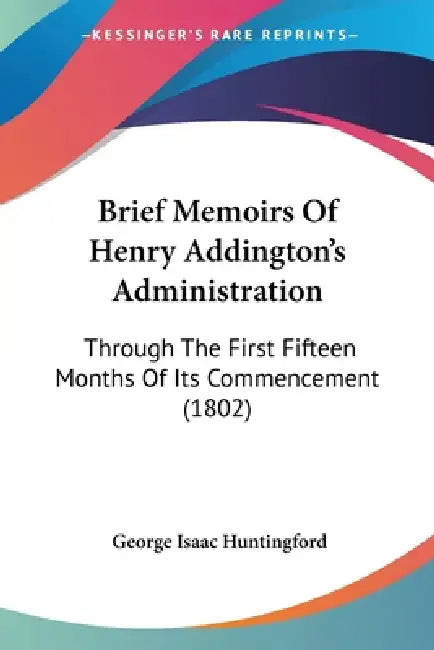 Brief Memoirs Of Henry Addington's Administration: Through The First Fifteen Months Of Its Commencement (1802) by George Isaac Huntingford