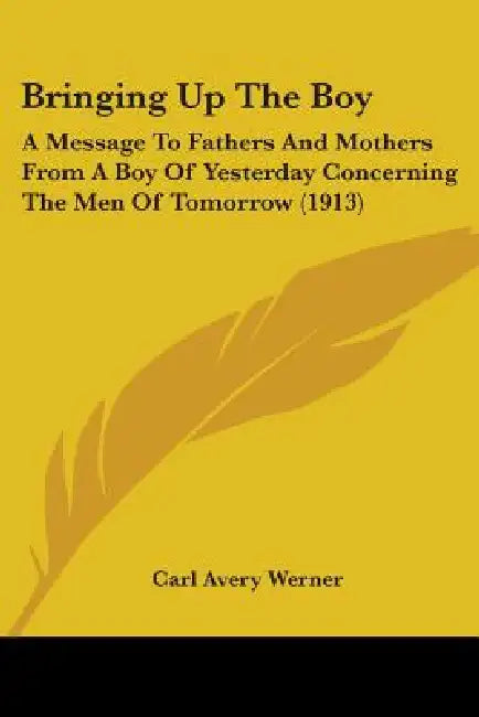 Bringing Up The Boy: A Message To Fathers And Mothers From A Boy Of Yesterday Concerning The Men Of Tomorrow (1913) by Carl Avery Werner
