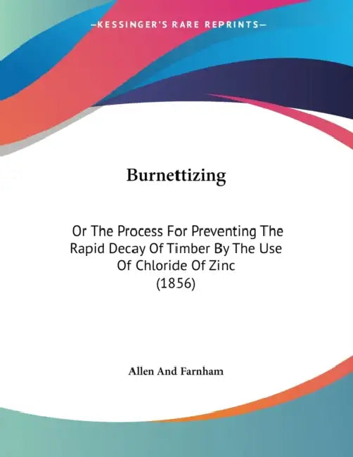 Burnettizing: Or The Process For Preventing The Rapid Decay Of Timber By The Use Of Chloride Of Zinc (1856) by Allen and Farnham