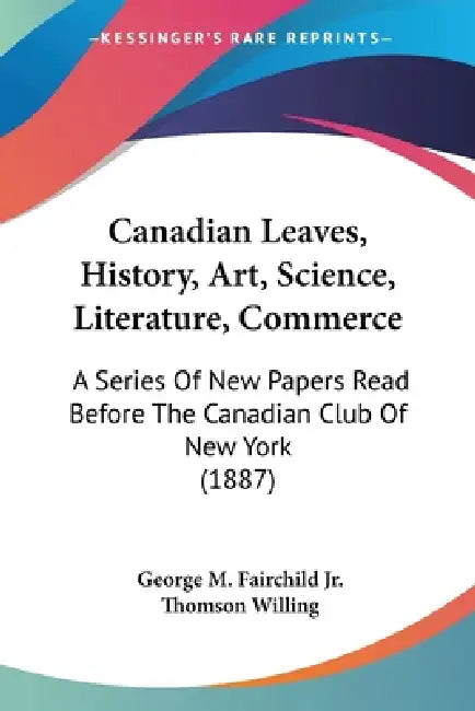 Canadian Leaves, History, Art, Science, Literature, Commerce: A Series Of New Papers Read Before The Canadian Club Of New York (1887) by Jr. Fairchild George M., Thomson Willing