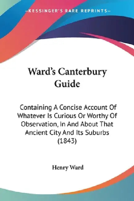 Ward's Canterbury Guide: Containing A Concise Account Of Whatever Is Curious Or Worthy Of Observation, In And About That Ancient City And Its S by Henry Ward