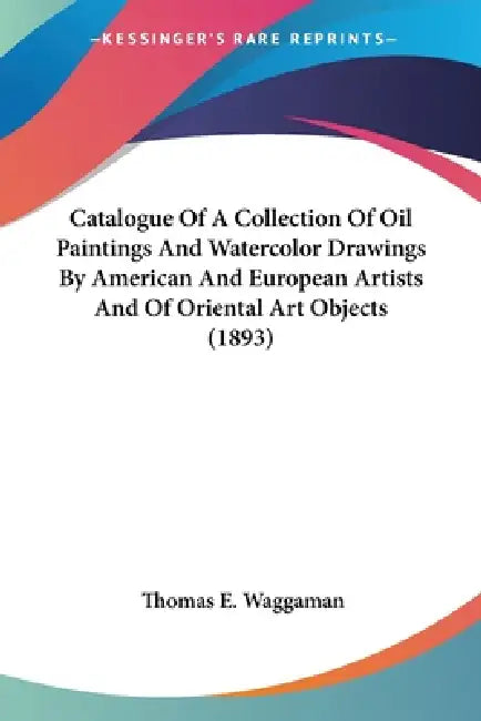 Catalogue Of A Collection Of Oil Paintings And Watercolor Drawings By American And European Artists And Of Oriental Art Objects (1893) by Thomas E. Waggaman