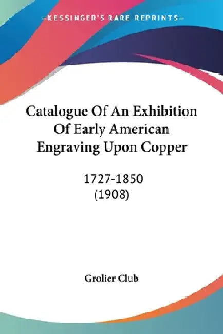 Catalogue Of An Exhibition Of Early American Engraving Upon Copper: 1727-1850 (1908) by Grolier Club