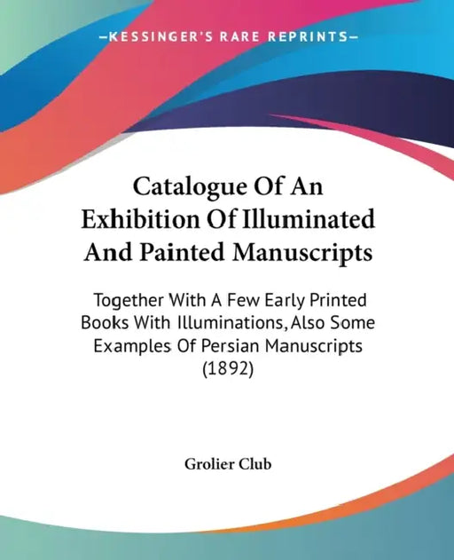 Catalogue Of An Exhibition Of Illuminated And Painted Manuscripts: Together With A Few Early Printed Books With Illuminations, Also Some Examples Of P by Grolier Club