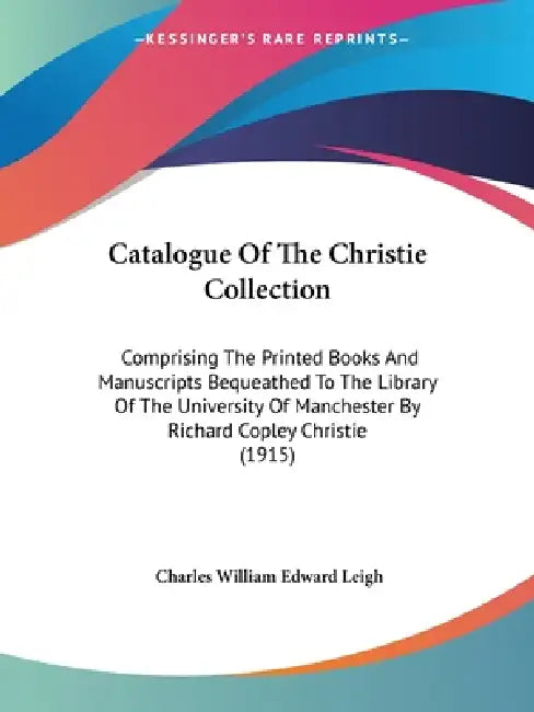Catalogue Of The Christie Collection: Comprising The Printed Books And Manuscripts Bequeathed To The Library Of The University Of Manchester By Richar by Charles William Edward Leigh