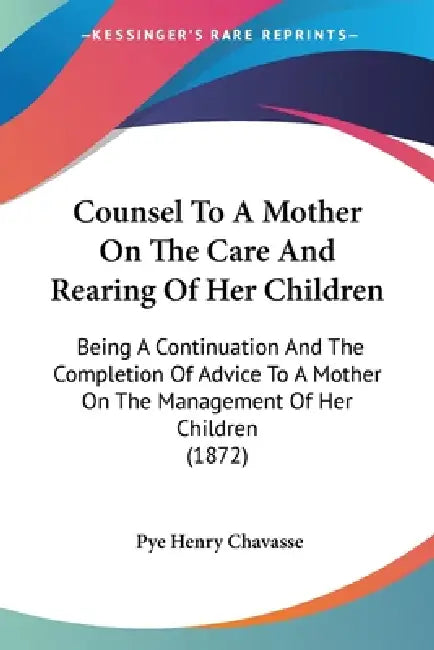 Counsel To A Mother On The Care And Rearing Of Her Children: Being A Continuation And The Completion Of Advice To A Mother On The Management Of Her Ch by Pye Henry Chavasse