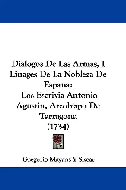 Dialogos De Las Armas, I Linages De La Nobleza De Espana: Los Escrivia Antonio Agustin, Arzobispo De Tarragona (1734) by Gregorio Mayans y. Siscar