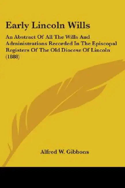 Early Lincoln Wills: An Abstract Of All The Wills And Administrations Recorded In The Episcopal Registers Of The Old Diocese Of Lincoln (1888) by Alfred W. Gibbons