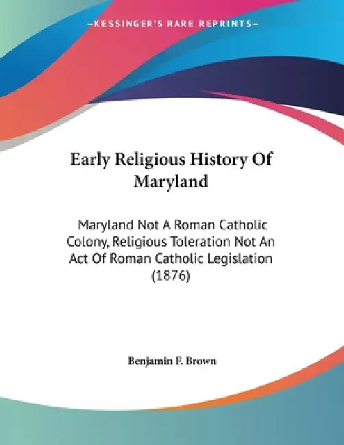Early Religious History Of Maryland: Maryland Not A Roman Catholic Colony, Religious Toleration Not An Act Of Roman Catholic Legislation (1876) by Benjamin F. Brown