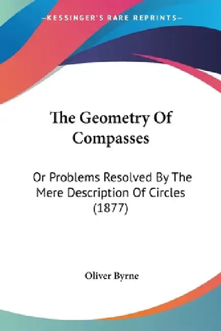 The Geometry Of Compasses: Or Problems Resolved By The Mere Description Of Circles (1877) by Oliver Byrne