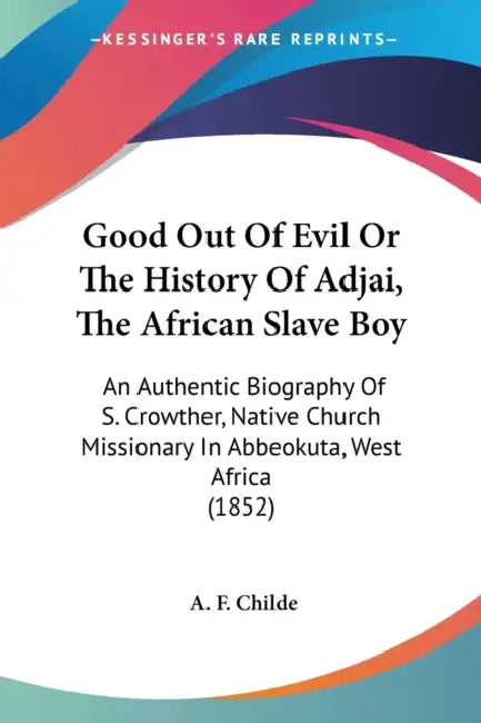 Good Out Of Evil Or The History Of Adjai, The African Slave Boy: An Authentic Biography Of S. Crowther, Native Church Missionary In Abbeokuta, West Af by A. F. Childe