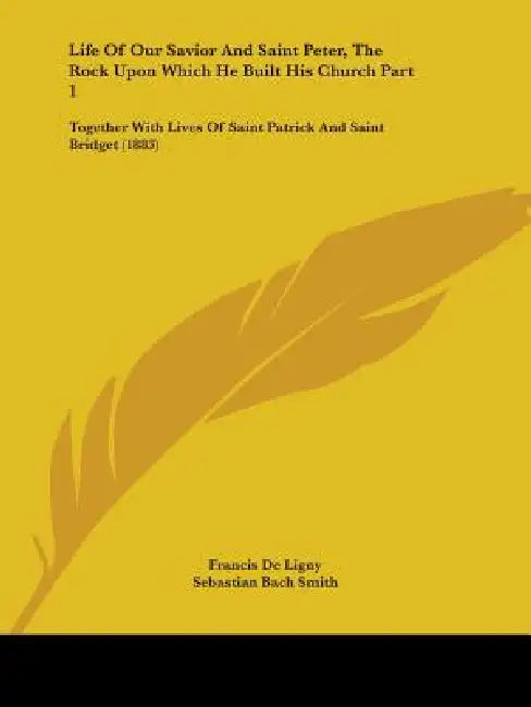 Life Of Our Savior And Saint Peter, The Rock Upon Which He Built His Church Part 1: Together With Lives Of Saint Patrick And Saint Bridget (1883) by Francis De Ligny, Sebastian Bach Smith