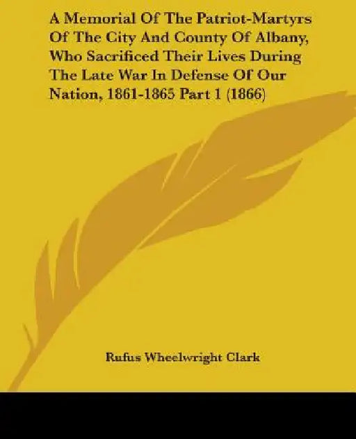 A Memorial Of The Patriot-Martyrs Of The City And County Of Albany, Who Sacrificed Their Lives During The Late War In Defense Of Our Nation, 1861-1865 by Rufus Wheelwright Clark