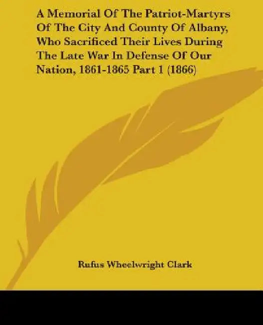 A Memorial Of The Patriot-Martyrs Of The City And County Of Albany, Who Sacrificed Their Lives During The Late War In Defense Of Our Nation, 1861-1865 by Rufus Wheelwright Clark