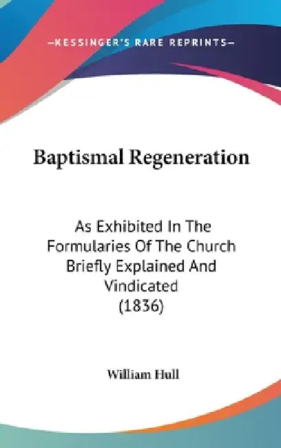 Baptismal Regeneration: As Exhibited In The Formularies Of The Church Briefly Explained And Vindicated (1836) by William Hull
