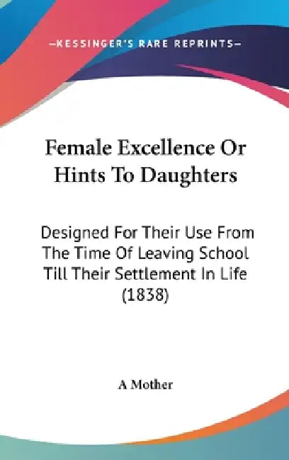 Female Excellence Or Hints To Daughters: Designed For Their Use From The Time Of Leaving School Till Their Settlement In Life (1838) by A. Mother