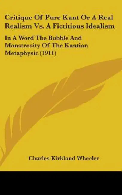Critique Of Pure Kant Or A Real Realism Vs. A Fictitious Idealism: In A Word The Bubble And Monstrosity Of The Kantian Metaphysic (1911) by Charles Kirkland Wheeler