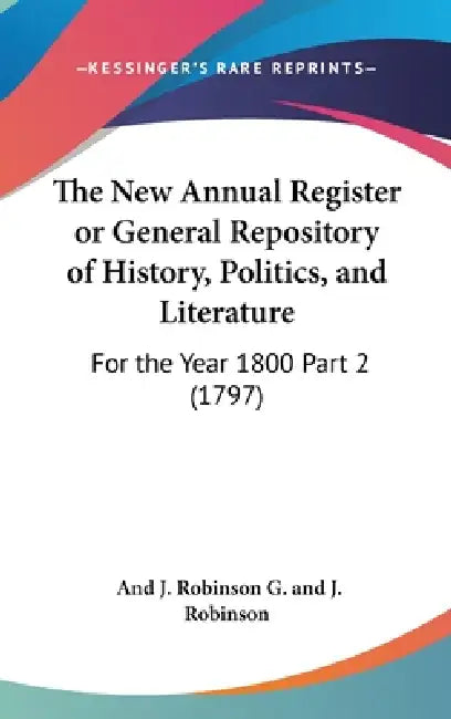 The New Annual Register or General Repository of History, Politics, and Literature: For the Year 1800 Part 2 (1797) by And J. Robinson G. and J. Robinson