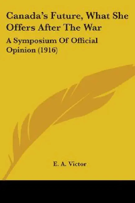 Canada's Future, What She Offers After The War: A Symposium Of Official Opinion (1916) by E. A. Victor