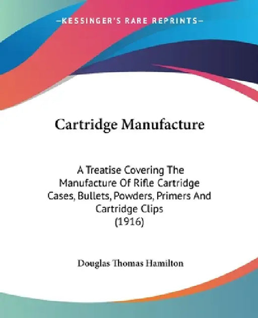 Cartridge Manufacture: A Treatise Covering The Manufacture Of Rifle Cartridge Cases, Bullets, Powders, Primers And Cartridge Clips (1916) by Douglas Thomas Hamilton
