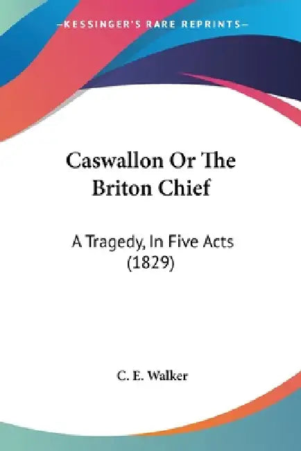 Caswallon Or The Briton Chief: A Tragedy, In Five Acts (1829) by C. E. Walker