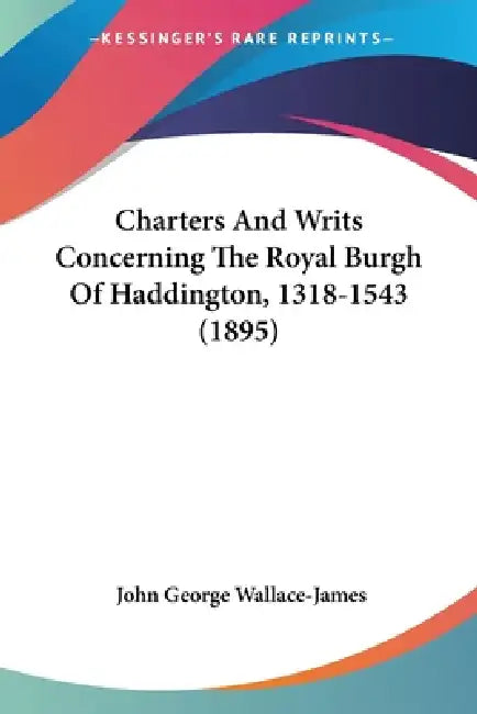 Charters And Writs Concerning The Royal Burgh Of Haddington, 1318-1543 (1895) by John George Wallace-James