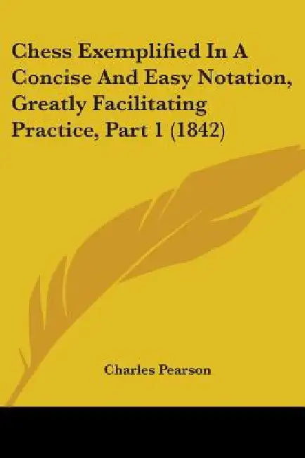 Chess Exemplified In A Concise And Easy Notation, Greatly Facilitating Practice, Part 1 (1842) by Charles Pearson