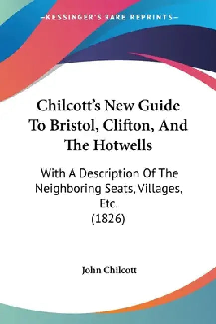 Chilcott's New Guide To Bristol, Clifton, And The Hotwells: With A Description Of The Neighboring Seats, Villages, Etc. (1826) by John Chilcott